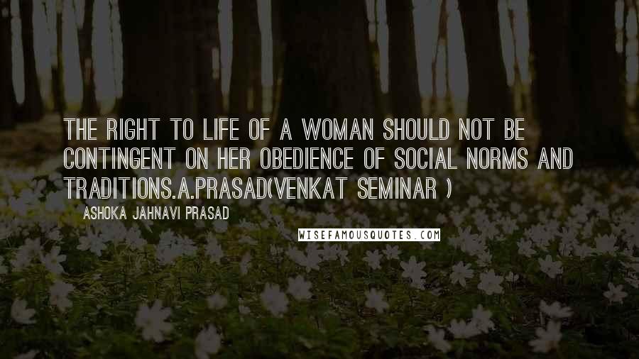 Ashoka Jahnavi Prasad Quotes: The right to life of a woman should not be contingent on her obedience of social norms and traditions.A.Prasad(Venkat Seminar )