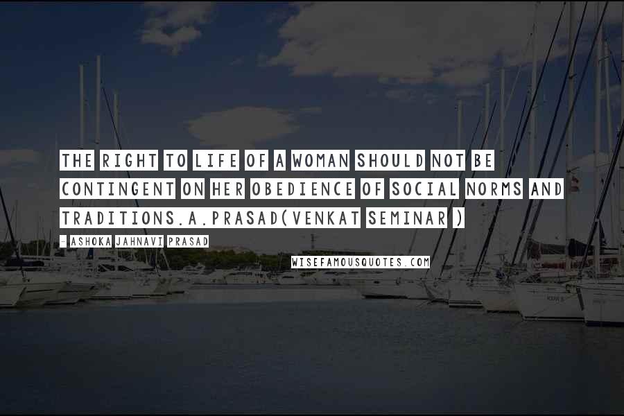 Ashoka Jahnavi Prasad Quotes: The right to life of a woman should not be contingent on her obedience of social norms and traditions.A.Prasad(Venkat Seminar )