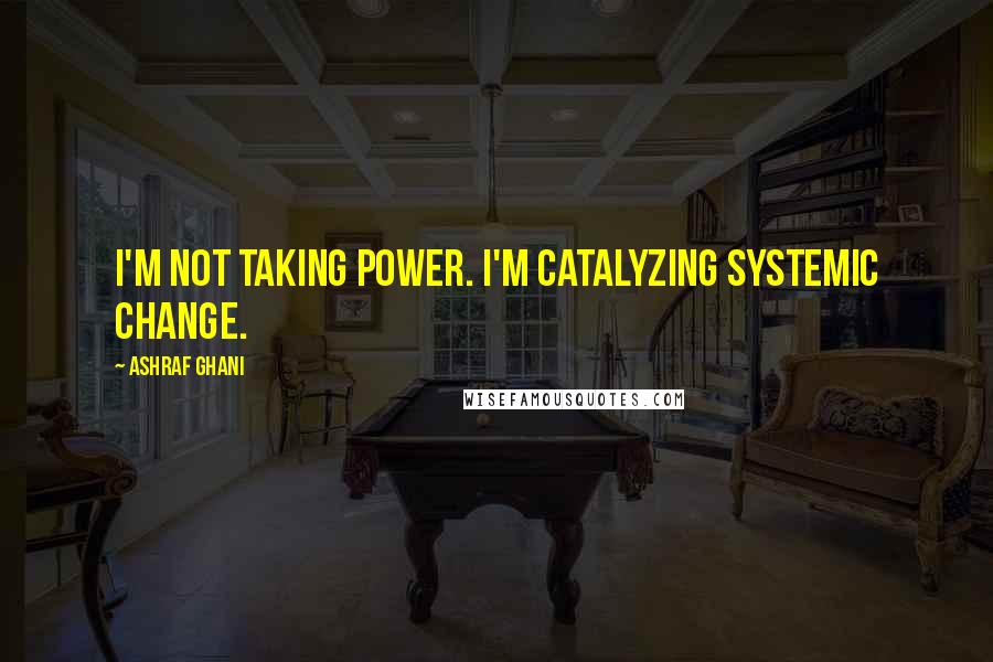 Ashraf Ghani Quotes: I'm not taking power. I'm catalyzing systemic change.