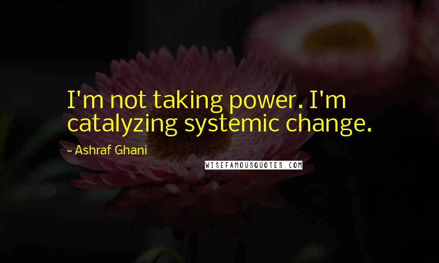 Ashraf Ghani Quotes: I'm not taking power. I'm catalyzing systemic change.