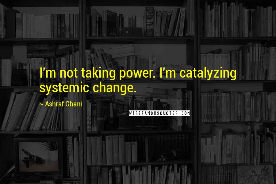 Ashraf Ghani Quotes: I'm not taking power. I'm catalyzing systemic change.