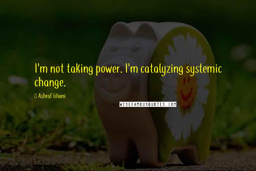 Ashraf Ghani Quotes: I'm not taking power. I'm catalyzing systemic change.