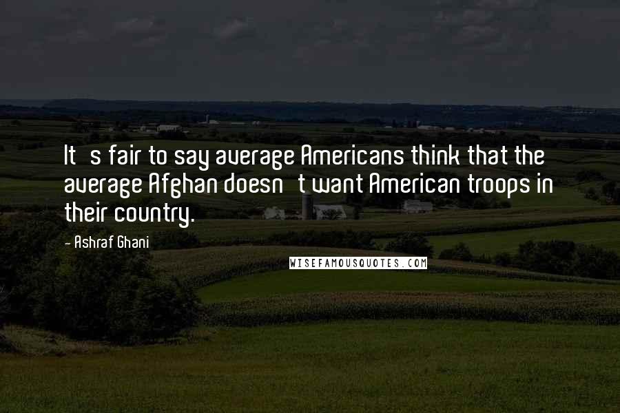 Ashraf Ghani Quotes: It's fair to say average Americans think that the average Afghan doesn't want American troops in their country.