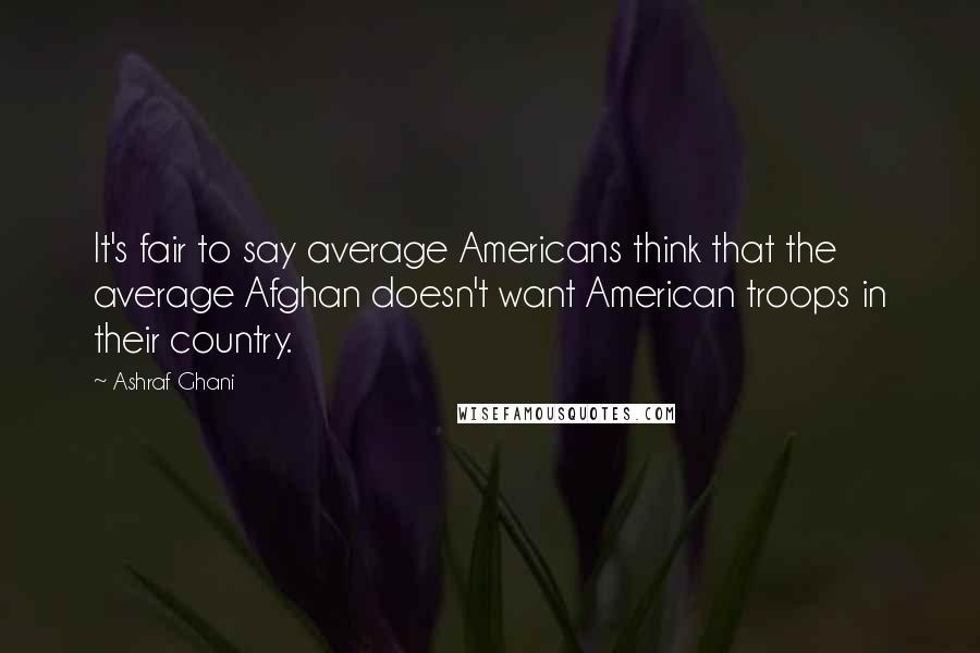 Ashraf Ghani Quotes: It's fair to say average Americans think that the average Afghan doesn't want American troops in their country.