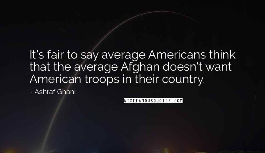 Ashraf Ghani Quotes: It's fair to say average Americans think that the average Afghan doesn't want American troops in their country.