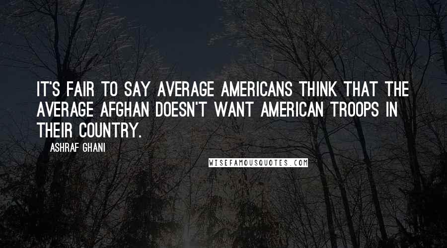 Ashraf Ghani Quotes: It's fair to say average Americans think that the average Afghan doesn't want American troops in their country.