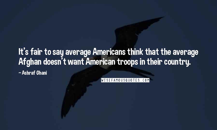 Ashraf Ghani Quotes: It's fair to say average Americans think that the average Afghan doesn't want American troops in their country.