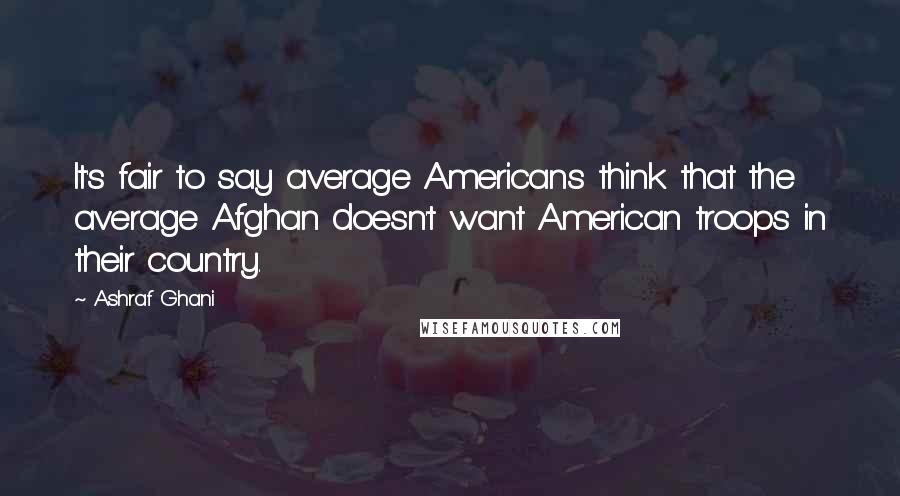 Ashraf Ghani Quotes: It's fair to say average Americans think that the average Afghan doesn't want American troops in their country.