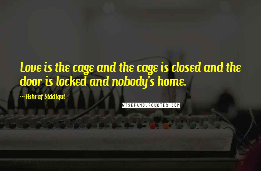 Ashraf Siddiqui Quotes: Love is the cage and the cage is closed and the door is locked and nobody's home.