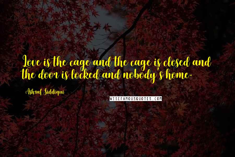 Ashraf Siddiqui Quotes: Love is the cage and the cage is closed and the door is locked and nobody's home.