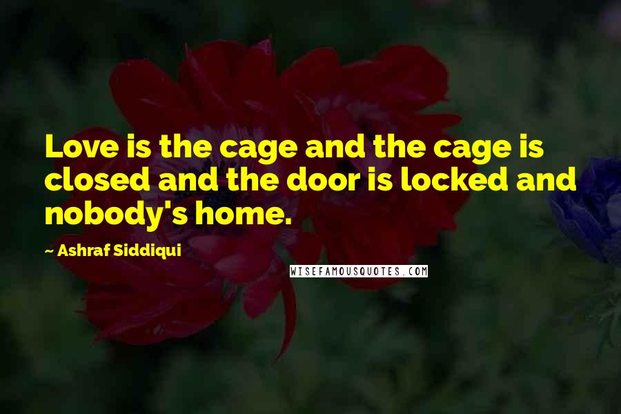 Ashraf Siddiqui Quotes: Love is the cage and the cage is closed and the door is locked and nobody's home.