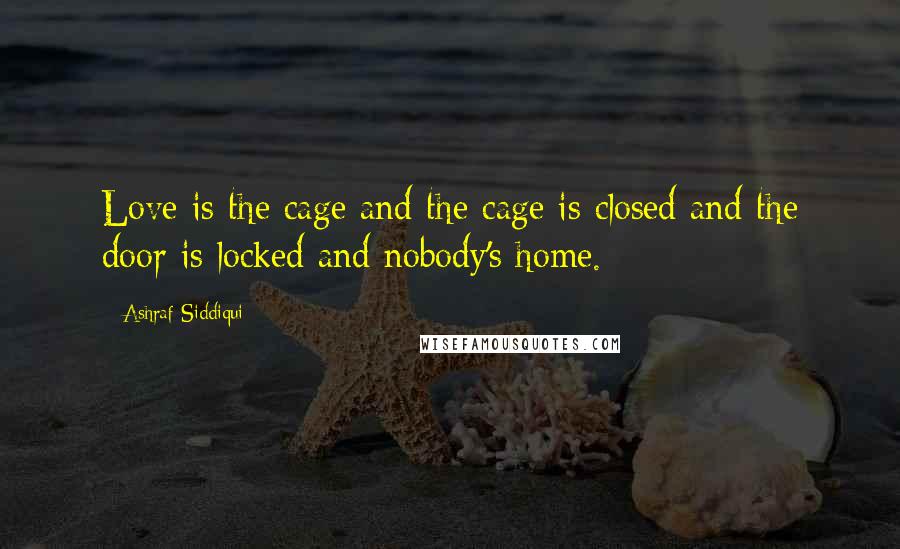 Ashraf Siddiqui Quotes: Love is the cage and the cage is closed and the door is locked and nobody's home.