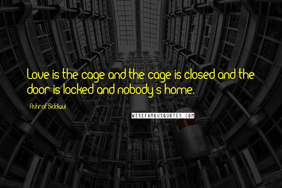 Ashraf Siddiqui Quotes: Love is the cage and the cage is closed and the door is locked and nobody's home.