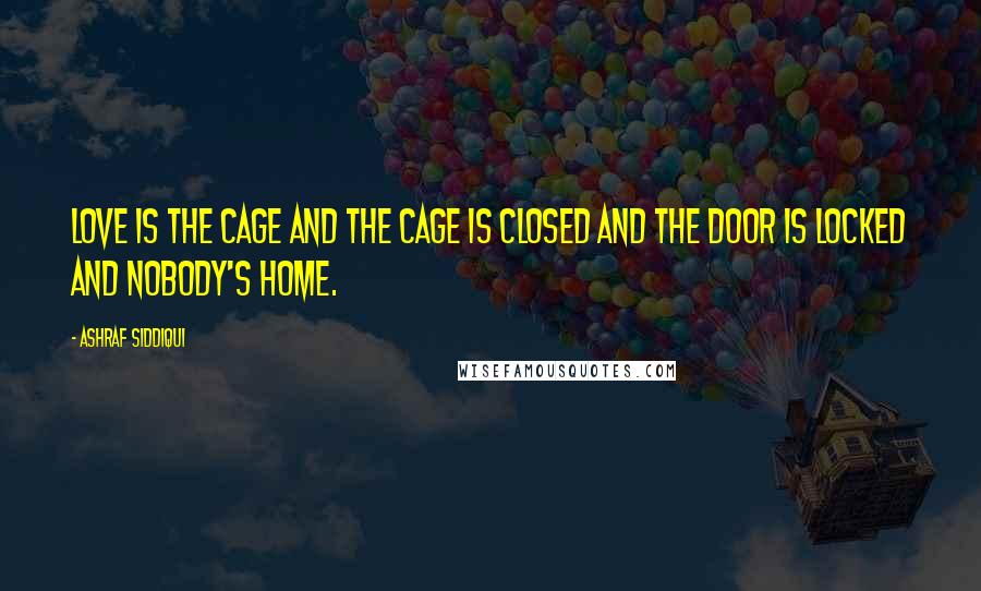 Ashraf Siddiqui Quotes: Love is the cage and the cage is closed and the door is locked and nobody's home.