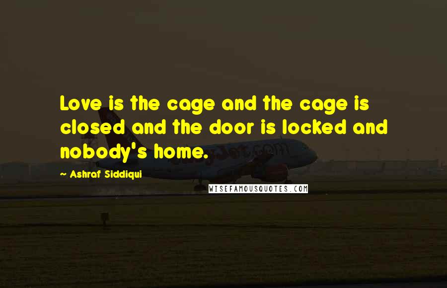 Ashraf Siddiqui Quotes: Love is the cage and the cage is closed and the door is locked and nobody's home.