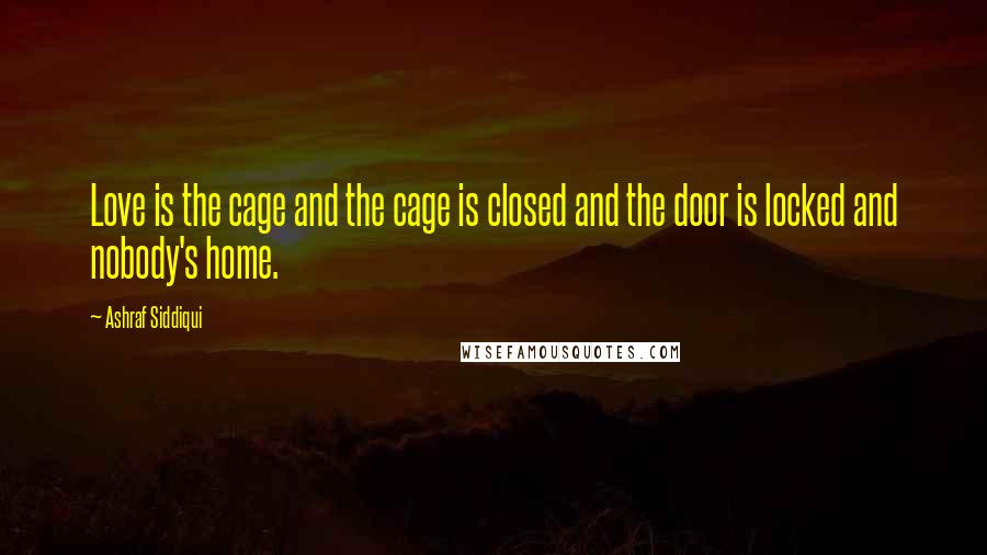 Ashraf Siddiqui Quotes: Love is the cage and the cage is closed and the door is locked and nobody's home.
