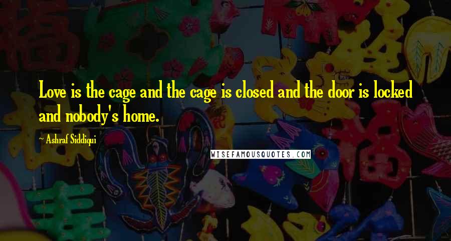 Ashraf Siddiqui Quotes: Love is the cage and the cage is closed and the door is locked and nobody's home.