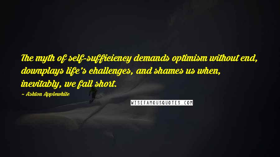 Ashton Applewhite Quotes: The myth of self-sufficiency demands optimism without end, downplays life's challenges, and shames us when, inevitably, we fall short.