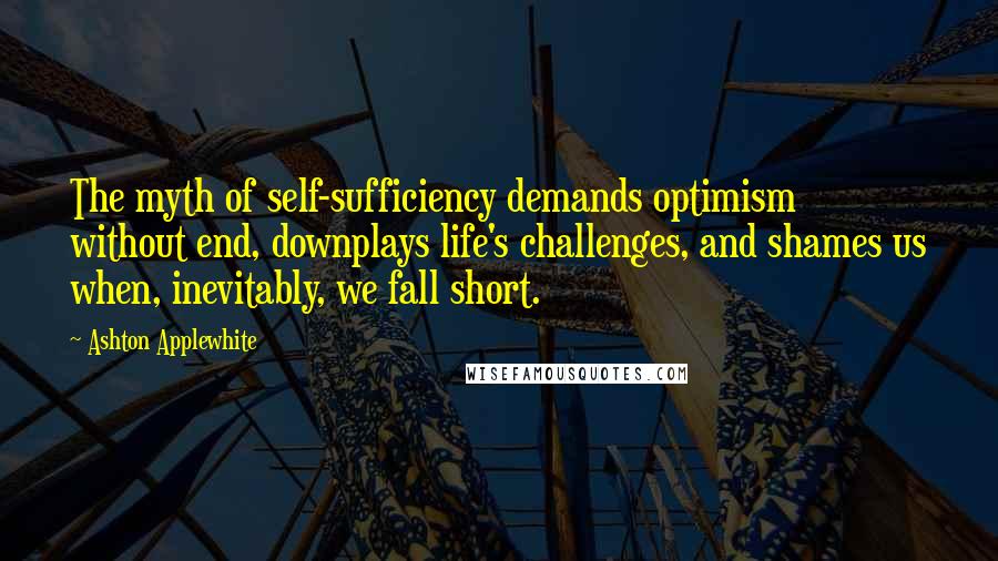 Ashton Applewhite Quotes: The myth of self-sufficiency demands optimism without end, downplays life's challenges, and shames us when, inevitably, we fall short.