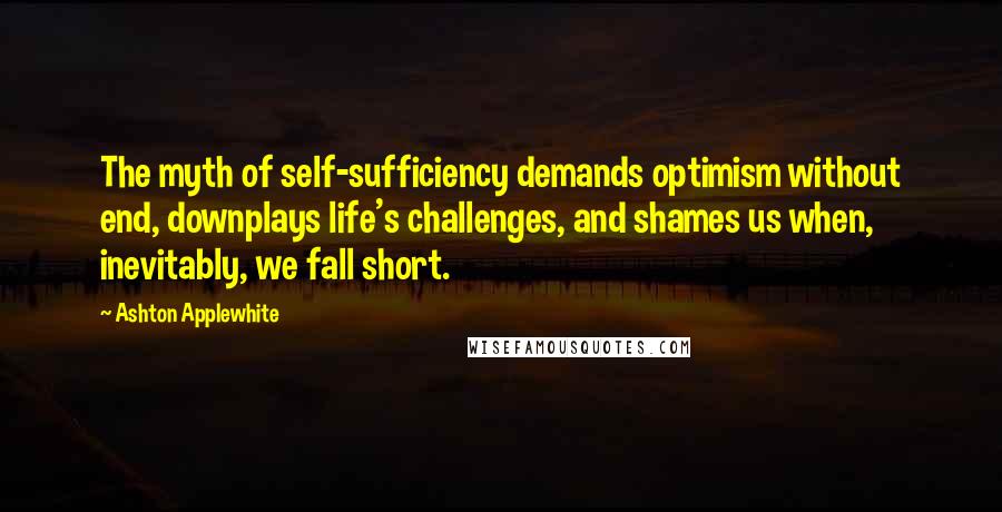 Ashton Applewhite Quotes: The myth of self-sufficiency demands optimism without end, downplays life's challenges, and shames us when, inevitably, we fall short.