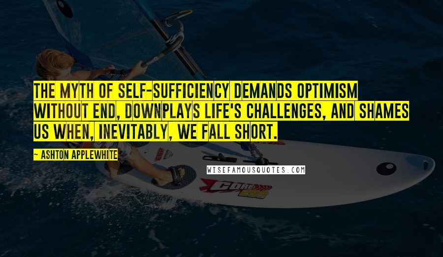 Ashton Applewhite Quotes: The myth of self-sufficiency demands optimism without end, downplays life's challenges, and shames us when, inevitably, we fall short.