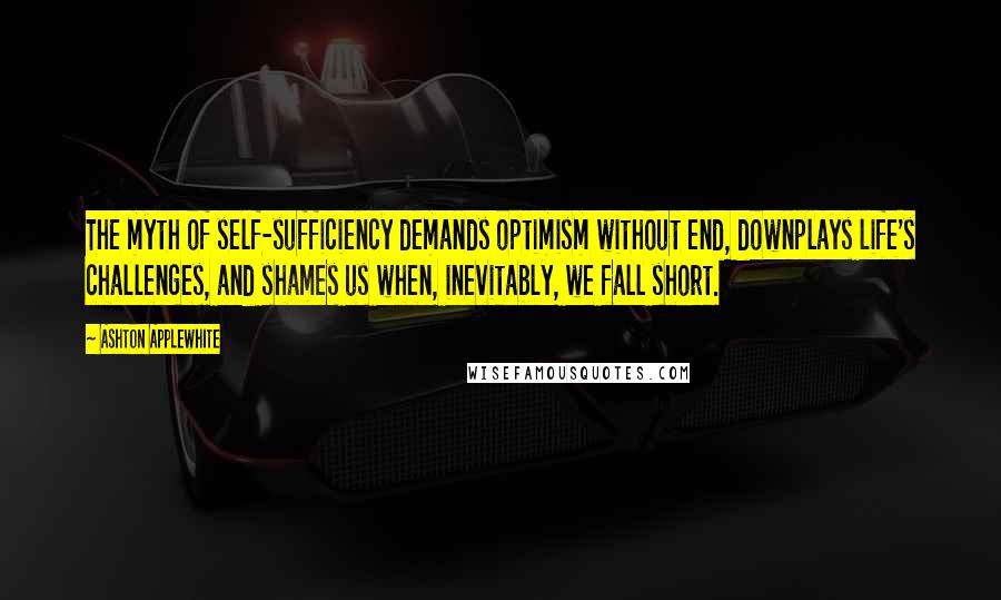 Ashton Applewhite Quotes: The myth of self-sufficiency demands optimism without end, downplays life's challenges, and shames us when, inevitably, we fall short.