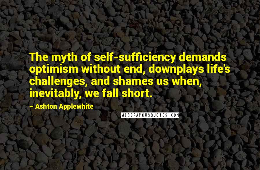 Ashton Applewhite Quotes: The myth of self-sufficiency demands optimism without end, downplays life's challenges, and shames us when, inevitably, we fall short.