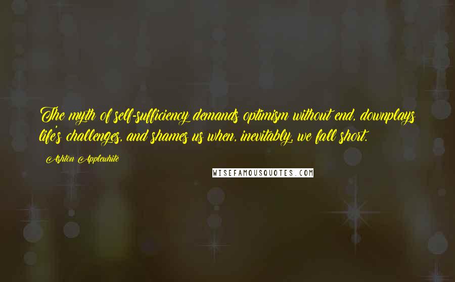 Ashton Applewhite Quotes: The myth of self-sufficiency demands optimism without end, downplays life's challenges, and shames us when, inevitably, we fall short.