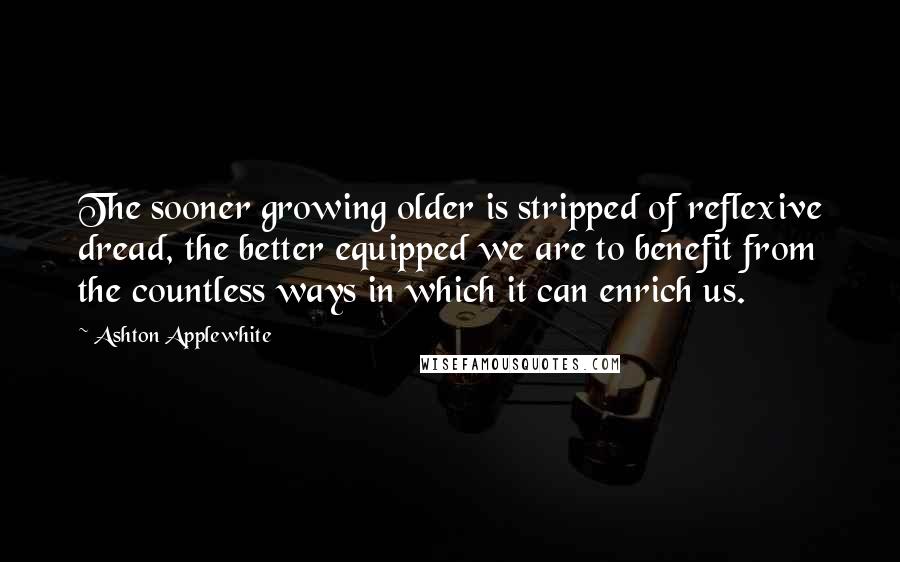 Ashton Applewhite Quotes: The sooner growing older is stripped of reflexive dread, the better equipped we are to benefit from the countless ways in which it can enrich us.