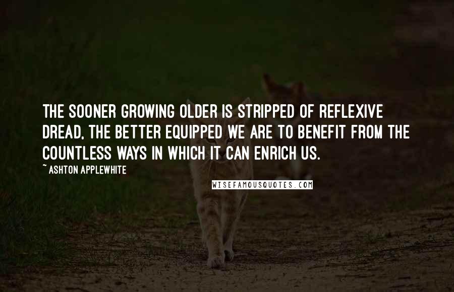 Ashton Applewhite Quotes: The sooner growing older is stripped of reflexive dread, the better equipped we are to benefit from the countless ways in which it can enrich us.