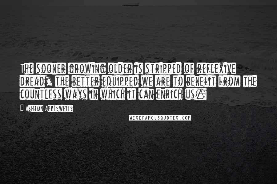 Ashton Applewhite Quotes: The sooner growing older is stripped of reflexive dread, the better equipped we are to benefit from the countless ways in which it can enrich us.