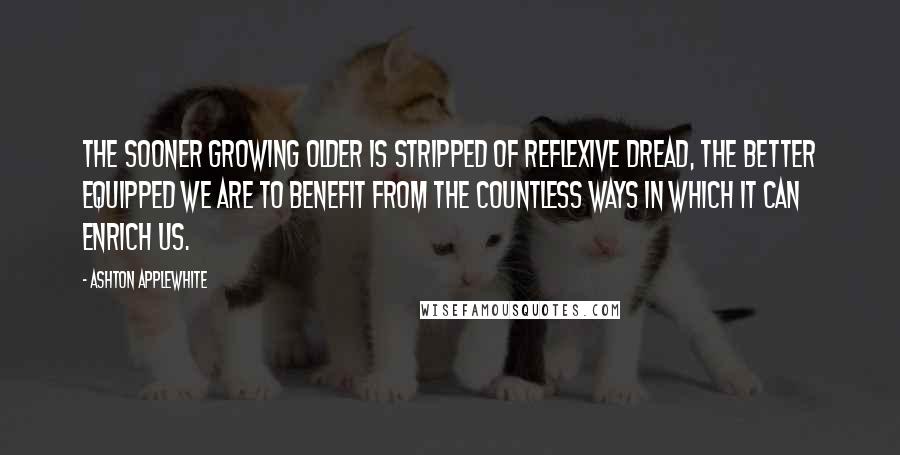 Ashton Applewhite Quotes: The sooner growing older is stripped of reflexive dread, the better equipped we are to benefit from the countless ways in which it can enrich us.