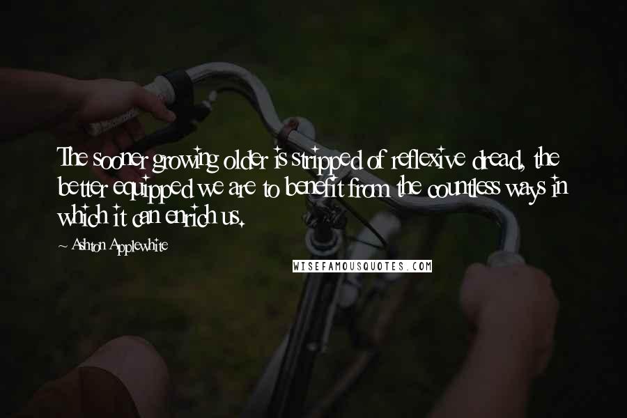 Ashton Applewhite Quotes: The sooner growing older is stripped of reflexive dread, the better equipped we are to benefit from the countless ways in which it can enrich us.