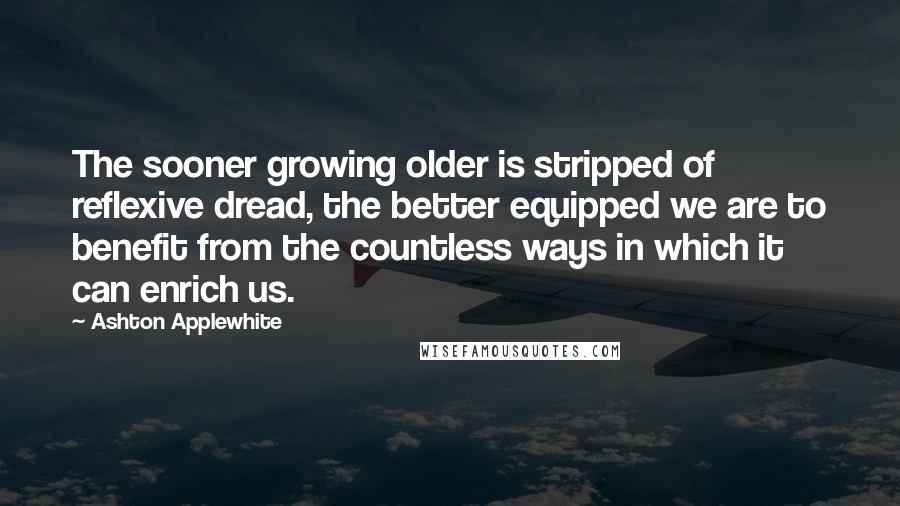 Ashton Applewhite Quotes: The sooner growing older is stripped of reflexive dread, the better equipped we are to benefit from the countless ways in which it can enrich us.