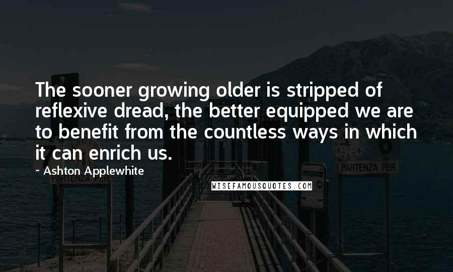 Ashton Applewhite Quotes: The sooner growing older is stripped of reflexive dread, the better equipped we are to benefit from the countless ways in which it can enrich us.