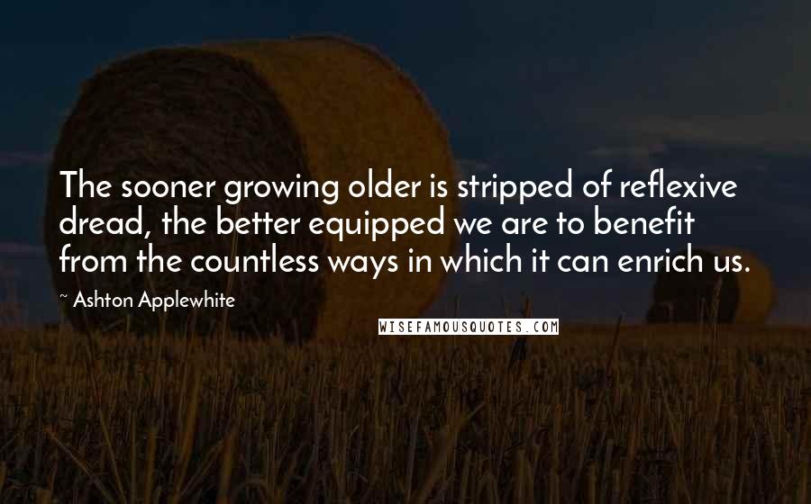 Ashton Applewhite Quotes: The sooner growing older is stripped of reflexive dread, the better equipped we are to benefit from the countless ways in which it can enrich us.
