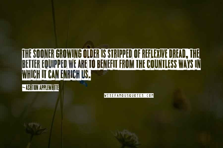 Ashton Applewhite Quotes: The sooner growing older is stripped of reflexive dread, the better equipped we are to benefit from the countless ways in which it can enrich us.