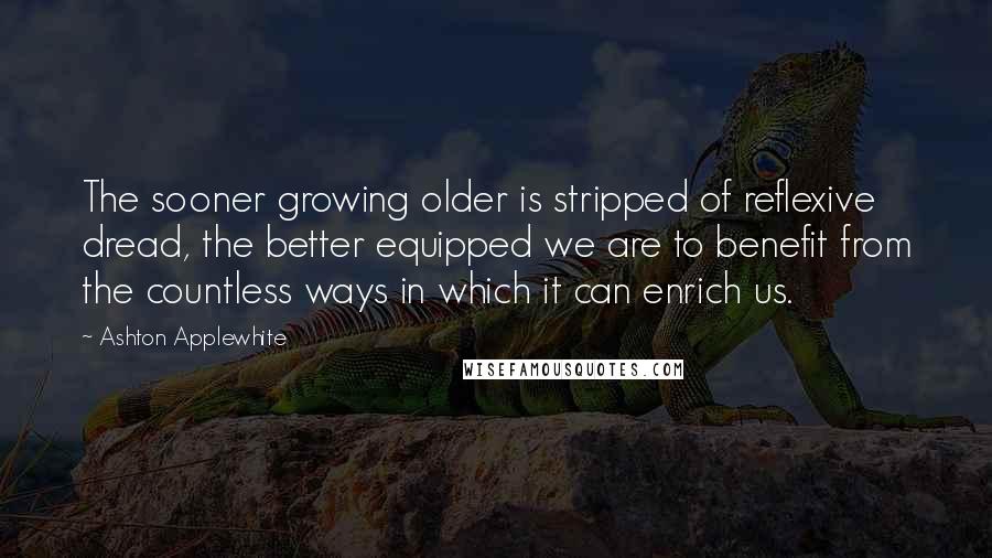 Ashton Applewhite Quotes: The sooner growing older is stripped of reflexive dread, the better equipped we are to benefit from the countless ways in which it can enrich us.