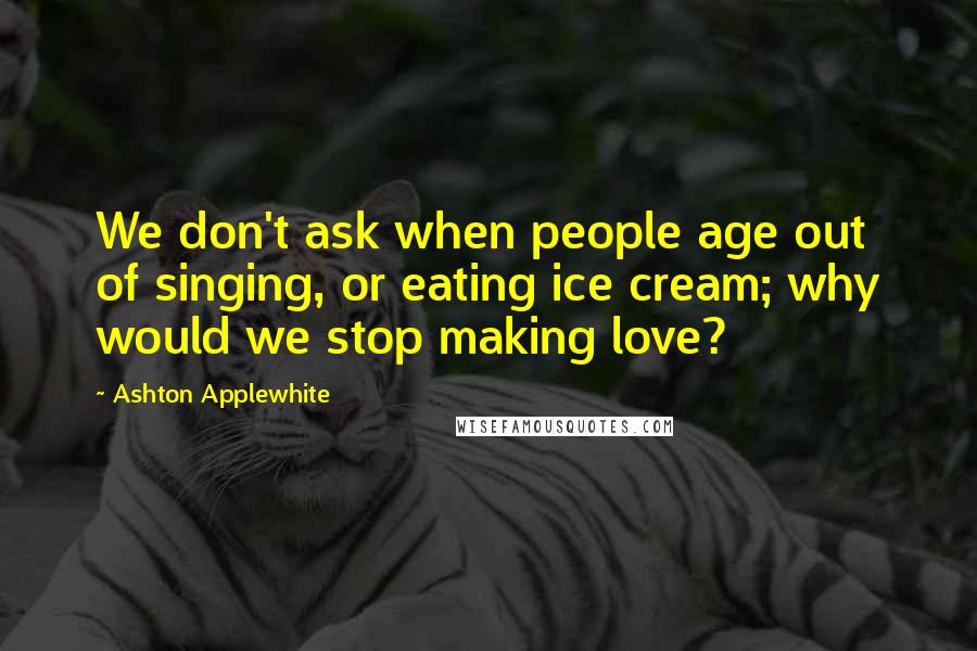 Ashton Applewhite Quotes: We don't ask when people age out of singing, or eating ice cream; why would we stop making love?