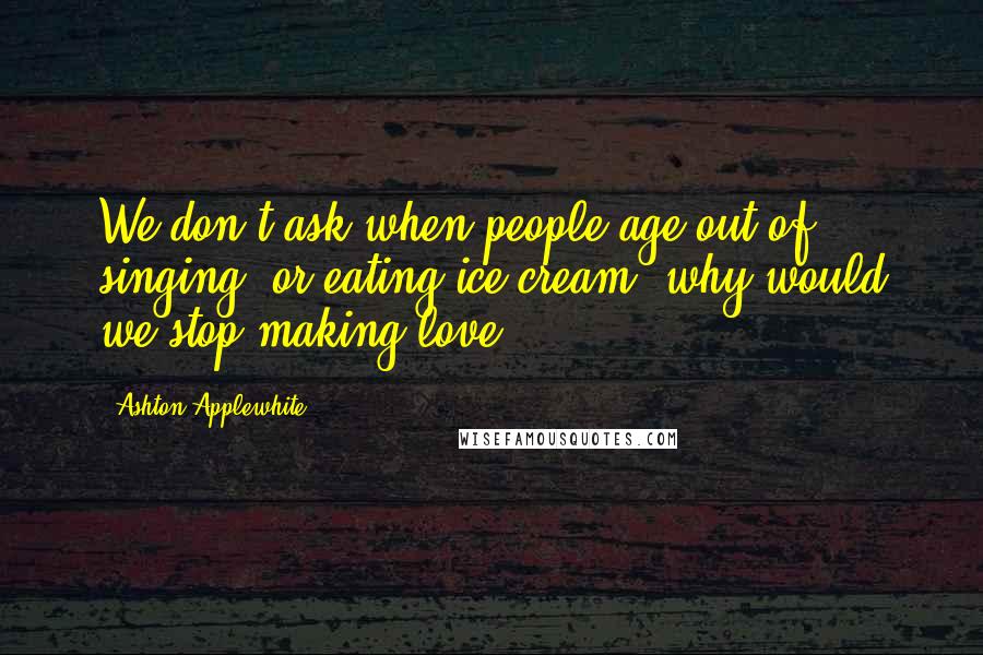 Ashton Applewhite Quotes: We don't ask when people age out of singing, or eating ice cream; why would we stop making love?