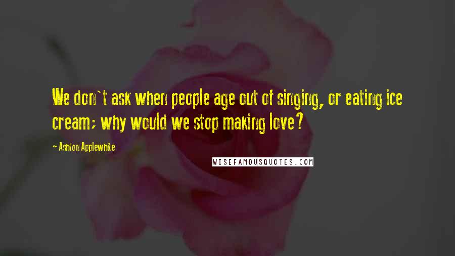 Ashton Applewhite Quotes: We don't ask when people age out of singing, or eating ice cream; why would we stop making love?