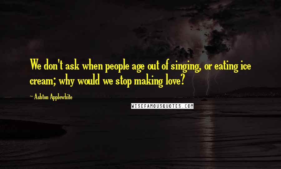 Ashton Applewhite Quotes: We don't ask when people age out of singing, or eating ice cream; why would we stop making love?