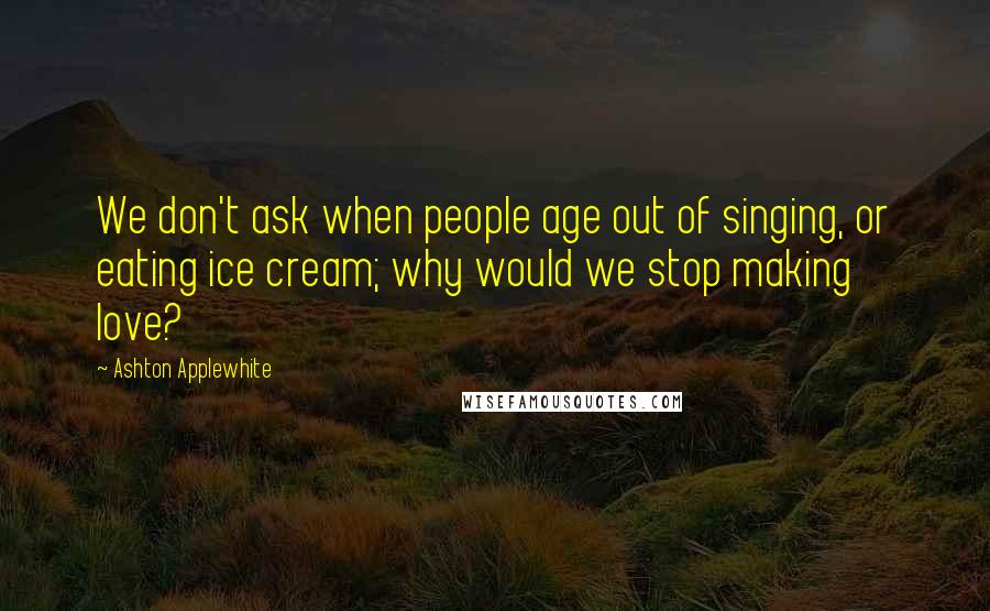 Ashton Applewhite Quotes: We don't ask when people age out of singing, or eating ice cream; why would we stop making love?