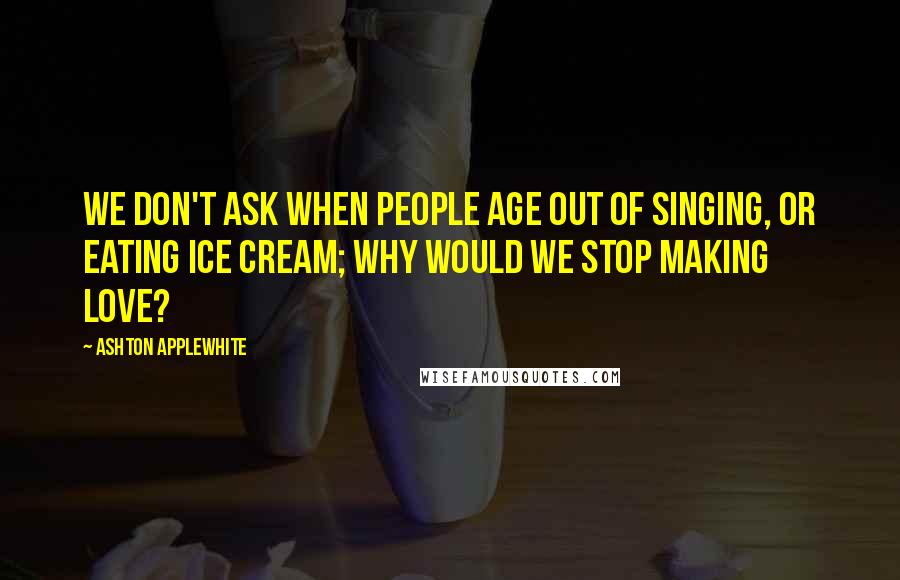 Ashton Applewhite Quotes: We don't ask when people age out of singing, or eating ice cream; why would we stop making love?