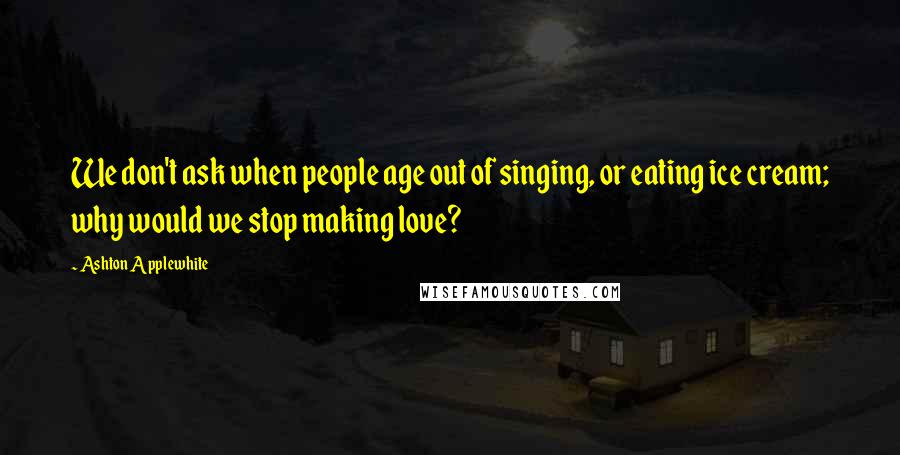 Ashton Applewhite Quotes: We don't ask when people age out of singing, or eating ice cream; why would we stop making love?