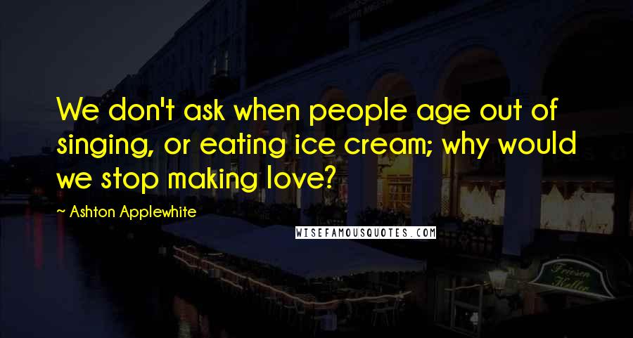 Ashton Applewhite Quotes: We don't ask when people age out of singing, or eating ice cream; why would we stop making love?