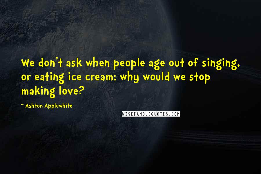 Ashton Applewhite Quotes: We don't ask when people age out of singing, or eating ice cream; why would we stop making love?