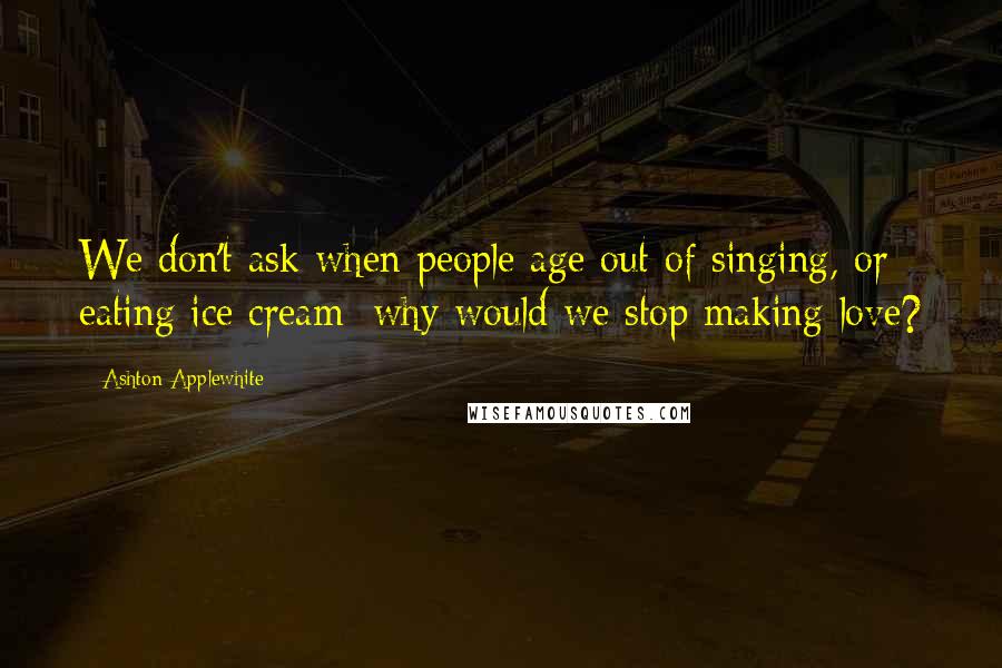 Ashton Applewhite Quotes: We don't ask when people age out of singing, or eating ice cream; why would we stop making love?