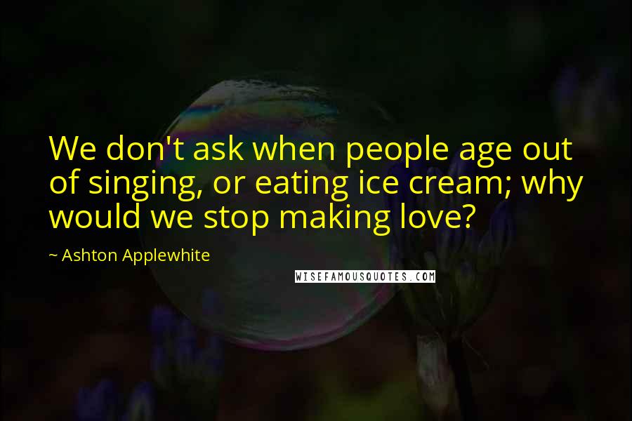Ashton Applewhite Quotes: We don't ask when people age out of singing, or eating ice cream; why would we stop making love?