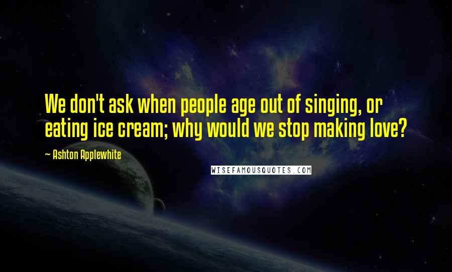 Ashton Applewhite Quotes: We don't ask when people age out of singing, or eating ice cream; why would we stop making love?